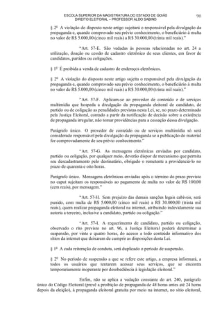 ESCOLA SUPERIOR DA MAGISTRATURA DO ESTADO DE GOIÁS
DIREITO ELEITORAL – PROFESSOR ALDO SABINO
90
§ 2o
A violação do disposto neste artigo sujeitará o responsável pela divulgação da
propaganda e, quando comprovado seu prévio conhecimento, o beneficiário à multa
no valor de R$ 5.000,00 (cinco mil reais) a R$ 30.000,00 (trinta mil reais).”
“Art. 57-E. São vedadas às pessoas relacionadas no art. 24 a
utilização, doação ou cessão de cadastro eletrônico de seus clientes, em favor de
candidatos, partidos ou coligações.
§ 1o
É proibida a venda de cadastro de endereços eletrônicos.
§ 2o
A violação do disposto neste artigo sujeita o responsável pela divulgação da
propaganda e, quando comprovado seu prévio conhecimento, o beneficiário à multa
no valor de R$ 5.000,00 (cinco mil reais) a R$ 30.000,00 (trinta mil reais).”
“Art. 57-F. Aplicam-se ao provedor de conteúdo e de serviços
multimídia que hospeda a divulgação da propaganda eleitoral de candidato, de
partido ou de coligação as penalidades previstas nesta Lei, se, no prazo determinado
pela Justiça Eleitoral, contado a partir da notificação de decisão sobre a existência
de propaganda irregular, não tomar providências para a cessação dessa divulgação.
Parágrafo único. O provedor de conteúdo ou de serviços multimídia só será
considerado responsável pela divulgação da propaganda se a publicação do material
for comprovadamente de seu prévio conhecimento.”
“Art. 57-G. As mensagens eletrônicas enviadas por candidato,
partido ou coligação, por qualquer meio, deverão dispor de mecanismo que permita
seu descadastramento pelo destinatário, obrigado o remetente a providenciá-lo no
prazo de quarenta e oito horas.
Parágrafo único. Mensagens eletrônicas enviadas após o término do prazo previsto
no caput sujeitam os responsáveis ao pagamento de multa no valor de R$ 100,00
(cem reais), por mensagem.”
“Art. 57-H. Sem prejuízo das demais sanções legais cabíveis, será
punido, com multa de R$ 5.000,00 (cinco mil reais) a R$ 30.000,00 (trinta mil
reais), quem realizar propaganda eleitoral na internet, atribuindo indevidamente sua
autoria a terceiro, inclusive a candidato, partido ou coligação.”
“Art. 57-I. A requerimento de candidato, partido ou coligação,
observado o rito previsto no art. 96, a Justiça Eleitoral poderá determinar a
suspensão, por vinte e quatro horas, do acesso a todo conteúdo informativo dos
sítios da internet que deixarem de cumprir as disposições desta Lei.
§ 1o
A cada reiteração de conduta, será duplicado o período de suspensão.
§ 2o
No período de suspensão a que se refere este artigo, a empresa informará, a
todos os usuários que tentarem acessar seus serviços, que se encontra
temporariamente inoperante por desobediência à legislação eleitoral.”
Enfim, não se aplica a vedação constante do art. 240, parágrafo
único do Código Eleitoral (prevê a proibição de propaganda de 48 horas antes até 24 horas
depois da eleição), à propaganda eleitoral gratuita por meio na internet, no sítio eleitoral,
 