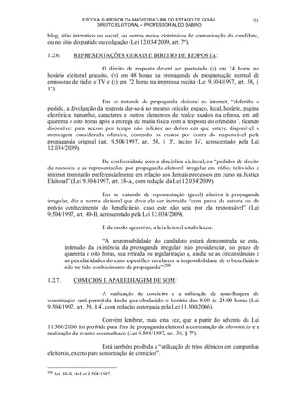 ESCOLA SUPERIOR DA MAGISTRATURA DO ESTADO DE GOIÁS
DIREITO ELEITORAL – PROFESSOR ALDO SABINO
91
blog, sítio interativo ou social, ou outros meios eletrônicos de comunicação do candidato,
ou no sítio do partido ou coligação (Lei 12.034/2009, art. 7º).
1.2.6. REPRESENTAÇÕES GERAIS E DIREITO DE RESPOSTA:
O direito de resposta deverá ser postulado (a) em 24 horas no
horário eleitoral gratuito, (b) em 48 horas na propaganda de programação normal de
emissoras de rádio e TV e (c) em 72 horas na imprensa escrita (Lei 9.504/1997, art. 58, §
1º).
Em se tratando de propaganda eleitoral na internet, “deferido o
pedido, a divulgação da resposta dar-se-á no mesmo veículo, espaço, local, horário, página
eletrônica, tamanho, caracteres e outros elementos de realce usados na ofensa, em até
quarenta e oito horas após a entrega da mídia física com a resposta do ofendido”, ficando
disponível para acesso por tempo não inferior ao dobro em que esteve disponível a
mensagem considerada ofensiva, correndo os custos por conta do responsável pela
propaganda original (art. 9.504/1997, art. 58, § 3º, inciso IV, acrescentado pela Lei
12.034/2009).
De conformidade com a disciplina eleitoral, os “pedidos de direito
de resposta e as representações por propaganda eleitoral irregular em rádio, televisão e
internet tramitarão preferencialmente em relação aos demais processos em curso na Justiça
Eleitoral” (Lei 9.504/1997, art. 58-A, com redação da Lei 12.034/2009).
Em se tratando de representação (geral) alusiva à propaganda
irregular, diz a norma eleitoral que deve ela ser instruída “com prova da autoria ou do
prévio conhecimento do beneficiário, caso este não seja por ela responsável” (Lei
9.504/1997, art. 40-B, acrescentado pela Lei 12.034/2009).
E de modo agressivo, a lei eleitoral estabeleceu:
“A responsabilidade do candidato estará demonstrada se este,
intimado da existência da propaganda irregular, não providenciar, no prazo de
quarenta e oito horas, sua retirada ou regularização e, ainda, se as circunstâncias e
as peculiaridades do caso específico revelarem a impossibilidade de o beneficiário
não ter tido conhecimento da propaganda”.200
1.2.7. COMÍCIOS E APARELHAGEM DE SOM:
A realização de comícios e a utilização de aparelhagem de
sonorização será permitida desde que obedecido o horário das 8:00 às 24:00 horas (Lei
9.504/1997, art. 39, § 4º
, com redação outorgada pela Lei 11.300/2006).
Convém lembrar, mais esta vez, que a partir do advento da Lei
11.300/2006 foi proibida para fins de propaganda eleitoral a contratação de showmício e a
realização de evento assemelhado (Lei 9.504/1997, art. 39, § 7º).
Está também proibida a “utilização de trios elétricos em campanhas
eleitorais, exceto para sonorização de comícios”.
200
Art. 40-B, da Lei 9.504/1997.
 