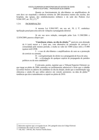 ESCOLA SUPERIOR DA MAGISTRATURA DO ESTADO DE GOIÁS
DIREITO ELEITORAL – PROFESSOR ALDO SABINO
92
Quanto ao funcionamento de alto-falantes ou amplificadores de
som deve ser respeitada a distância mínima de 200 (duzentos) metros das escolas, dos
hospitais, das igrejas, dos estabelecimentos militares e da sede dos Poderes (Lei
9.504/1997, art. 39, § 3º
).201
1.2.8. INCRIMINAÇÃO:
A mesma Lei 9.504/1997, em seu art. 39, § 5º, estabelece
tipificação penal para uma série de violações à propaganda eleitoral.
Já em sua nova redação, outorgada pelas Leis 11.300/2006 e
12.034/2009, passou a dispor que:
“Constituem crimes, no dia da eleição,202
puníveis com detenção
de 6 (seis) meses a 1 (um) ano, com alternativa de prestação de serviços à
comunidade pelo mesmo período, e multa no valor de 5.000 (cinco mil) a 15.000
(quinze mil) UFIR:
I – o uso de alto-falantes e amplificadores de som ou a promoção
de comício ou carreata;
II – a arregimentação de eleitor ou a propaganda de boca de urna;
III – a divulgação de qualquer espécie de propaganda de partidos
políticos ou de seus candidatos”.
É relevante, porém, registrar que o Tribunal Superior Eleitoral, no
que tange ao pleito de 2006, entendeu ser perfeitamente admissível e lícito que o cidadão
(a) utilize botom ou adesivo de candidato no dia da eleição, desde que a manifestação seja
silenciosa e ainda (b) que utilize adesivo em veículo automotor, na data do pleito,203
tendência que deve naturalmente se repetir no pleito de 2010.
201
Relevante registrar aqui a revogação do art. 244, parágrafo único do Código Eleitoral.
202
O destaque não consta no texto original.
203
TSE, Res. 7.488-SC, Rel. Newton Varella Júnior.
 