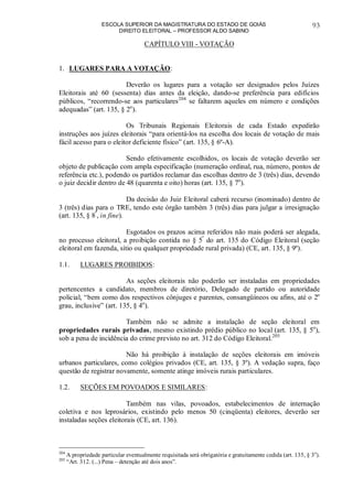 ESCOLA SUPERIOR DA MAGISTRATURA DO ESTADO DE GOIÁS
DIREITO ELEITORAL – PROFESSOR ALDO SABINO
93
CAPÍTULO VIII - VOTAÇÃO
1. LUGARES PARA A VOTAÇÃO:
Deverão os lugares para a votação ser designados pelos Juízes
Eleitorais até 60 (sessenta) dias antes da eleição, dando-se preferência para edifícios
públicos, “recorrendo-se aos particulares204
se faltarem aqueles em número e condições
adequadas” (art. 135, § 2o
).
Os Tribunais Regionais Eleitorais de cada Estado expedirão
instruções aos juízes eleitorais “para orientá-los na escolha dos locais de votação de mais
fácil acesso para o eleitor deficiente físico” (art. 135, § 6º-A).
Sendo efetivamente escolhidos, os locais de votação deverão ser
objeto de publicação com ampla especificação (numeração ordinal, rua, número, pontos de
referência etc.), podendo os partidos reclamar das escolhas dentro de 3 (três) dias, devendo
o juiz decidir dentro de 48 (quarenta e oito) horas (art. 135, § 7o
).
Da decisão do Juiz Eleitoral caberá recurso (inominado) dentro de
3 (três) dias para o TRE, tendo este órgão também 3 (três) dias para julgar a irresignação
(art. 135, § 8º
, in fine).
Esgotados os prazos acima referidos não mais poderá ser alegada,
no processo eleitoral, a proibição contida no § 5º
do art. 135 do Código Eleitoral (seção
eleitoral em fazenda, sítio ou qualquer propriedade rural privada) (CE, art. 135, § 9º).
1.1. LUGARES PROIBIDOS:
As seções eleitorais não poderão ser instaladas em propriedades
pertencentes a candidato, membros de diretório, Delegado de partido ou autoridade
policial, “bem como dos respectivos cônjuges e parentes, consangüíneos ou afins, até o 2o
grau, inclusive” (art. 135, § 4o
).
Também não se admite a instalação de seção eleitoral em
propriedades rurais privadas, mesmo existindo prédio público no local (art. 135, § 5o
),
sob a pena de incidência do crime previsto no art. 312 do Código Eleitoral.205
Não há proibição à instalação de seções eleitorais em imóveis
urbanos particulares, como colégios privados (CE, art. 135, § 3º). A vedação supra, faço
questão de registrar novamente, somente atinge imóveis rurais particulares.
1.2. SEÇÕES EM POVOADOS E SIMILARES:
Também nas vilas, povoados, estabelecimentos de internação
coletiva e nos leprosários, existindo pelo menos 50 (cinqüenta) eleitores, deverão ser
instaladas seções eleitorais (CE, art. 136).
204
A propriedade particular eventualmente requisitada será obrigatória e gratuitamente cedida (art. 135, § 3o
).
205
“Art. 312. (...) Pena – detenção até dois anos”.
 