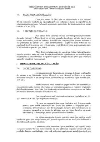 ESCOLA SUPERIOR DA MAGISTRATURA DO ESTADO DE GOIÁS
DIREITO ELEITORAL – PROFESSOR ALDO SABINO
94
1.3. PRAZO PARA COMUNICAÇÃO:
Com pelo menos 10 (dez) dias de antecedência, o juiz eleitoral
deverá comunicar os chefes de repartições públicas (urbanas ou rurais) e proprietários de
estabelecimentos privados (urbanos) requisitados para efeito de funcionamento de seção
eleitoral (CE, art. 137).
1.4. O RECINTO DE VOTAÇÃO:
Nos termos da lei eleitoral, no local escolhido para funcionamento
da seção eleitoral, “a Mesa ficará em recinto separado do público; ao lado haverá uma
cabina indevassável, onde os eleitores, à medida que comparecerem, possam assinalar a
sua preferência na cédula” ou – mais modernamente – digitar na urna eletrônica sua
escolha eleitoral livremente (art. 138), devendo o Juiz Eleitoral tomar as providências para
as necessárias adaptações (par. único).
Além disso, os funcionários do suporte da Justiça Eleitoral deverão
também percorrer todos os locais de votação analisando especialmente sua condição para
recebimento da urna eletrônica e o perfeito acesso à energia elétrica (para que a votação
não sofra solução de continuidade).
2. MEDIDAS PRELIMINARES À VOTAÇÃO:
2.1. LACRE DAS URNAS:
Em dia previamente designado, na presença de fiscais e delegados
de partidos e do Ministério Público Eleitoral, o Juiz Eleitoral verificará se as urnas
encontram-se vazias e, em caso positivo, determinará que as mesmas sejam lacradas (art.
133, § 3º
).
Sendo utilizadas urnas eletrônicas (regra absoluta na atualidade), o
procedimento será o mesmo, observando-se, naturalmente, apenas os requintes originários
da informática (exs.: lacre feito por funcionários especializados, carregamento de dados
por meio de disquetes, inserção de flash card etc.).
Esse procedimento mais requintado encontra-se regulado no art. 66,
§ 5º, da Lei 9.504/1997, que se passa a transcrever:
“A carga ou preparação das urnas eletrônicas será feita em sessão
pública, com prévia convocação dos fiscais dos partidos e coligações para a
assistirem e procederem aos atos de fiscalização, inclusive para verificarem se os
programas carregados nas urnas são idênticos aos que foram lacrados na sessão
referida no § 2º deste artigo, após o que as urnas serão lacradas”.
Na prática, essa sessão é muito mais técnica do que jurídica, sendo
conduzida quase que integralmente pelo pessoal especializado no serviço de informática
dos Tribunais Regionais Eleitorais.
Convém recordar, entretanto, que o candidato cujo registro esteja
sub judice deverá “ter seu nome mantido na urna eletrônica enquanto estiver sob essa
condição, ficando a validade dos votos a ele atribuídos condicionada ao deferimento de seu
 