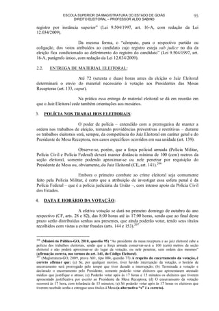 ESCOLA SUPERIOR DA MAGISTRATURA DO ESTADO DE GOIÁS
DIREITO ELEITORAL – PROFESSOR ALDO SABINO
95
registro por instância superior” (Lei 9.504/1997, art. 16-A, com redação da Lei
12.034/2009).
Da mesma forma, o “cômputo, para o respectivo partido ou
coligação, dos votos atribuídos ao candidato cujo registro esteja sub judice no dia da
eleição fica condicionado ao deferimento do registro do candidato” (Lei 9.504/1997, art.
16-A, parágrafo único, com redação da Lei 12.034/2009).
2.2. ENTREGA DE MATERIAL ELEITORAL:
Até 72 (setenta e duas) horas antes da eleição o Juiz Eleitoral
determinará o envio do material necessário à votação aos Presidentes das Mesas
Receptoras (art. 133, caput).
Na prática essa entrega de material eleitoral se dá em reunião em
que o Juiz Eleitoral cede também orientações aos mesários.
3. POLÍCIA NOS TRABALHOS ELEITORAIS:
O poder de polícia – entendido com a prerrogativa de manter a
ordem nos trabalhos de eleição, tomando providências preventivas e restritivas – durante
os trabalhos eleitorais será, sempre, da competência do Juiz Eleitoral em caráter geral e do
Presidente de Mesa Receptora, nos casos específicos ocorridos em sua unidade (art. 139).
Observe-se, porém, que a força policial armada (Polícia Militar,
Polícia Civil e Polícia Federal) deverá manter distância mínima de 100 (cem) metros da
seção eleitoral, somente podendo aproximar-se ou nele penetrar por requisição do
Presidente de Mesa ou, obviamente, do Juiz Eleitoral (CE, art. 141).206
Embora o primeiro combate ao crime eleitoral seja comumente
feito pela Polícia Militar, é certo que a atribuição de investigar essa esfera penal é da
Polícia Federal – que é a polícia judiciária da União –, com intenso apoio da Polícia Civil
dos Estados.
4. DATA E HORÁRIO DA VOTAÇÃO:
A efetiva votação se dará no primeiro domingo de outubro do ano
respectivo (CF, arts. 28 e 82), das 8:00 horas até às 17:00 horas, sendo que ao final deste
prazo serão distribuídas senhas aos presentes, que ainda poderão votar, tendo seus títulos
recolhidos com vistas a evitar fraudes (arts. 144 e 153).207
206
(Ministério Público-GO, 2010, questão 95) “Ao presidente da mesa receptora e ao juiz eleitoral cabe a
polícia dos trabalhos eleitorais, sendo que a força armada conservar-se-á a 100 (cem) metros da seção
eleitoral e não poderá aproximar-se do lugar da votação, ou nele penetrar, sem ordem dos mesmos”
(afirmação correta, nos termos do art. 141, do Código Eleitoral).
207
(Magistratura-GO, 2009, prova A01, tipo 004, questão 77) A respeito do encerramento da votação, é
correto afirmar que: (a) Se, por qualquer motivo, tiver havido interrupção da votação, o horário de
encerramento será prorrogado pelo tempo que tiver durado a interrupção; (b) Terminada a votação e
declarado o encerramento pelo Presidente, somente poderão votar eleitores que apresentarem atestado
médico que justifique o atraso; (c) Poderão votar após às 17 horas e 15 minutos os eleitores que tiverem
apresentado justificativa por escrito ao Presidente da Mesa Receptora; (d) O encerramento da votação
ocorrerá às 17 hora, com tolerância de 15 minutos; (e) Só poderão votar após às 17 horas os eleitores que
tiverem recebido senha e entregue seus títulos à Mesa (a alternativa “e” é a correta).
 