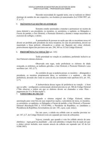 ESCOLA SUPERIOR DA MAGISTRATURA DO ESTADO DE GOIÁS
DIREITO ELEITORAL – PROFESSOR ALDO SABINO
96
Havendo necessidade de segundo turno, este se realizará no último
domingo de outubro do ano respectivo, nos horários já mencionados (Lei 9.504/1997, art.
2o
, § 1o
).
5. TRÂNSITO NAS SEÇÕES ELEITORAIS:
Somente estarão autorizadas a transitar e permanecer no recinto da
mesa eleitoral o seu presidente, os mesários, os secretários, o suplente, os Delegados e
Fiscais de partido, o Juiz Eleitoral, o Promotor Eleitoral e, durante o tempo necessário ao
exercício do sufrágio, o eleitor.
A permanência de pessoas na seção que não se encontram nesse rol
deverá ser proibida pelo presidente da mesa receptora; no caso de persistência, deverá ser
requisitada a força policial, efetuando-se a prisão em flagrante por crime eleitoral,
possivelmente algum dos previstos nos arts. 296, 305 ou 312 do Código Eleitoral.
6. PREFERÊNCIA NA VOTAÇÃO (art. 143):
Terão prioridade na votação os candidatos, preferindo inclusive ao
Juiz Eleitoral e demais eleitores.
Observada esta regra, terão preferência os eleitores de idade
avançada, os enfermos, as mulheres grávidas, o Juiz Eleitoral, o Promotor Eleitoral e seus
auxiliares (art. 143, § 2o
).
Ao contrário do que se poderia pensar, os mesários – abrangendo o
presidente, os mesários propriamente ditos, os secretários e o suplente – não têm
preferência, devendo eles votar no curso do dia, no momento mais oportuno (CE, art. 143,
§ 1º).
A inobservância dessas regras de preferência na votação – é bom
que se saiba – configurará a contravenção eleitoral prevista no art. 306 do Código Eleitoral
(“Não observar a ordem em que os eleitores devem ser chamados a votar: Pena –
pagamento de 15 a 30 dias-multa”).
7. VOTO FORA DA SEÇÃO:
Segundo o sistema original do Código Eleitoral, tinham
autorização para votar fora de suas respectivas seções, o presidente de mesa, os mesários,
os secretários, os suplentes, os Delegados e Fiscais de partido, o Juiz Eleitoral, o Promotor
Eleitoral (Resolução/TSE n. 9.514/1996), o Presidente da República, os candidatos a
Presidência da República, Governadores etc (art. 145, caput, e par. único).
Em tais casos, a cédula era colhida com as cautelas previstas no
art. 147, § 2o
, do Código Eleitoral (voto em separado por meio de sobrecarta).
Veja-se, contudo, que quando o voto for colhido através de urna
eletrônica – regra geral na atualidade –, não será admitida a votação fora da seção em que
o eleitor estiver incluído, nem mesmo através da colheita em separado (art. 62 da Lei
9.504/1997).
 