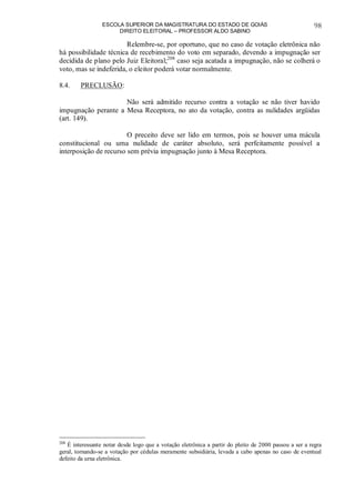 ESCOLA SUPERIOR DA MAGISTRATURA DO ESTADO DE GOIÁS
DIREITO ELEITORAL – PROFESSOR ALDO SABINO
98
Relembre-se, por oportuno, que no caso de votação eletrônica não
há possibilidade técnica de recebimento do voto em separado, devendo a impugnação ser
decidida de plano pelo Juiz Eleitoral;208
caso seja acatada a impugnação, não se colherá o
voto, mas se indeferida, o eleitor poderá votar normalmente.
8.4. PRECLUSÃO:
Não será admitido recurso contra a votação se não tiver havido
impugnação perante a Mesa Receptora, no ato da votação, contra as nulidades argüidas
(art. 149).
O preceito deve ser lido em termos, pois se houver uma mácula
constitucional ou uma nulidade de caráter absoluto, será perfeitamente possível a
interposição de recurso sem prévia impugnação junto à Mesa Receptora.
208
É interessante notar desde logo que a votação eletrônica a partir do pleito de 2000 passou a ser a regra
geral, tornando-se a votação por cédulas meramente subsidiária, levada a cabo apenas no caso de eventual
defeito da urna eletrônica.
 