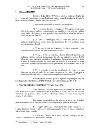 ESCOLA SUPERIOR DA MAGISTRATURA DO ESTADO DE GOIÁS
DIREITO ELEITORAL – PROFESSOR ALDO SABINO
99
9. VOTO IMPRESSO:
Por força da Lei 12.034/2009, ficou criado, a partir das eleições de
2014 (inclusive), “o voto impresso conferido pelo eleitor, garantido total sigilo do voto” e
observadas as regras especificadas para o instituto (art. 5º).
A regulamentação básica do instituto será a seguinte:
“§ 1o
A máquina de votar exibirá para o eleitor, primeiramente, as
telas referentes às eleições proporcionais; em seguida, as referentes às eleições
majoritárias; finalmente, o voto completo para conferência visual do eleitor e
confirmação final do voto.
§ 2o
Após a confirmação final do voto pelo eleitor, a urna
eletrônica imprimirá um número único de identificação do voto associado à sua
própria assinatura digital.
§ 3o
O voto deverá ser depositado de forma automática, sem
contato manual do eleitor, em local previamente lacrado.
§ 4o
Após o fim da votação, a Justiça Eleitoral realizará, em
audiência pública, auditoria independente do software mediante o sorteio de 2%
(dois por cento) das urnas eletrônicas de cada Zona Eleitoral, respeitado o limite
mínimo de 3 (três) máquinas por município, que deverão ter seus votos em papel
contados e comparados com os resultados apresentados pelo respectivo boletim de
urna.
§ 5o
É permitido o uso de identificação do eleitor por sua
biometria ou pela digitação do seu nome ou número de eleitor, desde que a
máquina de identificar não tenha nenhuma conexão com a urna eletrônica”.209
Convém anotar, todavia, que essa regra foi suspensa por força de
medida cautelar deferida na ADI 4543-DF (Rel. Min. Cármen Lúcia, em 19.10.2011).
10. PROCEDIMENTOS AO FIM DA VOTAÇÃO (art. 154):
Após concluída a votação, o presidente de mesa vedará a fenda da
urna, rubricando o lacre juntamente com os mesários e fiscais; no caso de votação
eletrônica – em que não há fenda na urna – o lacre será aposto nos locais indicados pelo
sistema de informática.
Em seguida, mandará algum dos secretários lavrar a ata de todo o
ocorrido durante o dia de votação, devendo todos os presentes apor sua assinatura.
Na votação eletrônica, automaticamente serão impressos os
boletins de urna (pelo menos três), sendo certo que um deles deverá ser afixado na porta da
sala utilizada para a votação.
Ato contínuo, deverá ser a urna eletrônica entregue ao Juiz
Eleitoral, comunicando-se o número de votantes
209
Transcrição dos §§ 1º a 5º do art. 5º da Lei 12.034/2009.
 
