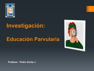 Profesor : Pedro Zurita J.
Investigación:
Educación Parvularia
 