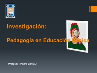 Profesor : Pedro Zurita J.
Investigación:
Pedagogía en Educación Básica
 