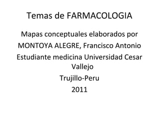 Temas de FARMACOLOGIA
 Mapas conceptuales elaborados por
MONTOYA ALEGRE, Francisco Antonio
Estudiante medicina Universidad Cesar
                Vallejo
            Trujillo-Peru
                2011
 