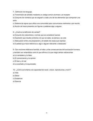 10
7.- Definición de lenguaje.
a) Transmisión de señales mediante un código común al emisor y al receptor
b) Conjunto de números que se asignan a cada uno de los elementos que componen una
serie
c) Sistema de signos que utiliza una comunidad para comunicarse oralmente o por escrito
d) Acción de hacer presente con figuras o palabras algo o alguien
8.- ¿Cuál es la definición de verdad?
a) Conjunto de costumbres y normas que se considerar buenas
b) Expresión que resulta contraria a lo que se sabe, se piensa o se cree
c) Adecuación entre una proposición y el estado de cosas que expresa
d) Cualidad que hace referencia a algo o alguien relevante o destacado
9.- Son nociones relativas al sentido, al valor y a las consecuencias de la actuación humana,
y también son entendidos como lo que afirma o lo que niega ciertas valoraciones
a) Lo verdadero y lo falso
b) El conocimiento y la opinión
c) El bien y el mal
d) Lo acertado y lo equivocado
10.- ¿Cómo se le llama a la capacidad de nacer, crecer, reproducirse y morir?
a) Vida
b) Salud
c) Existencia
d) Esencia
 