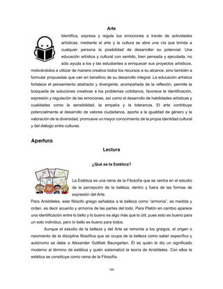 100
Arte
Identifica, expresa y regula tus emociones a través de actividades
artísticas; mediante el arte y la cultura se abre una vía que brinda a
cualquier persona la posibilidad de desarrollar su potencial. Una
educación artística y cultural con sentido, bien pensada y ejecutada, no
sólo ayuda a los y las estudiantes a enriquecer sus proyectos artísticos,
motivándolos a utilizar de manera creativa todos los recursos a su alcance, sino también a
formular propuestas que van en beneficio de su desarrollo integral. La educación artística
fortalece el pensamiento abstracto y divergente, acompañada de la reflexión, permite la
búsqueda de soluciones creativas a los problemas cotidianos, favorece la identificación,
expresión y regulación de las emociones, así como el desarrollo de habilidades artísticas y
cualidades como la sensibilidad, la empatía y la tolerancia. El arte contribuye
potencialmente al desarrollo de valores ciudadanos, aporta a la igualdad de género y la
valoración de la diversidad, promueve un mayor conocimiento de la propia identidad cultural
y del diálogo entre culturas.
Apertura
Lectura
¿Qué es la Estética?
La Estética es una rama de la Filosofía que se centra en el estudio
de la percepción de la belleza, dentro y fuera de las formas de
expresión del Arte.
Para Aristóteles, este filósofo griego señalaba a la belleza como “armonía”, es medida y
orden, es decir acuerdo y armonía de las partes del todo. Para Platón en cambio aparece
una identificación entre lo bello y lo bueno es algo más que lo útil, pues esto es bueno para
un solo individuo, pero lo bello es bueno para todos.
Aunque el estudio de la belleza y del Arte se remonta a los griegos, el origen o
nacimiento de la disciplina filosófica que se ocupa de la belleza como saber específico y
autónomo se debe a Alexander Gottlieb Baungarten. Él es quién le dio un significado
moderno al término de estética y quién sistematizó la teoría de Aristóteles. Con ellos la
estética se constituye como rama de la Filosofía.
 
