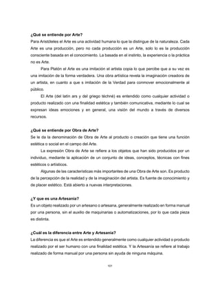101
¿Qué se entiende por Arte?
Para Aristóteles el Arte es una actividad humana lo que la distingue de la naturaleza. Cada
Arte es una producción, pero no cada producción es un Arte, solo lo es la producción
consciente basada en el conocimiento. La basada en el instinto, la experiencia o la práctica
no es Arte.
Para Platón el Arte es una imitación el artista copia lo que percibe que a su vez es
una imitación de la forma verdadera. Una obra artística revela la imaginación creadora de
un artista, en cuanto a que s imitación de la Verdad para conmover emocionalmente al
público.
El Arte (del latín ars y del griego téchné) es entendido como cualquier actividad o
producto realizado con una finalidad estética y también comunicativa, mediante lo cual se
expresan ideas emociones y en general, una visión del mundo a través de diversos
recursos.
¿Qué se entiende por Obra de Arte?
Se le da la denominación de Obra de Arte al producto o creación que tiene una función
estética o social en el campo del Arte.
La expresión Obra de Arte se refiere a los objetos que han sido producidos por un
individuo, mediante la aplicación de un conjunto de ideas, conceptos, técnicas con fines
estéticos o artísticos.
Algunas de las características más importantes de una Obra de Arte son. Es producto
de la percepción de la realidad y de la imaginación del artista. Es fuente de conocimiento y
de placer estético. Está abierto a nuevas interpretaciones.
¿Y que es una Artesanía?
Es un objeto realizado por un artesano o artesana, generalmente realizado en forma manual
por una persona, sin el auxilio de maquinarias o automatizaciones, por lo que cada pieza
es distinta.
¿Cuál es la diferencia entre Arte y Artesanía?
La diferencia es que el Arte es entendido generalmente como cualquier actividad o producto
realizado por el ser humano con una finalidad estética. Y la Artesanía se refiere al trabajo
realizado de forma manual por una persona sin ayuda de ninguna máquina.
 