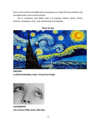 102
Para concluir el término de Bellas Artes se popularizó en el siglo XVIII para referirse a las
principales Artes y buen uso de la técnica.
Así se consideran como Bellas Artes a la Literatura, Música, Danza, Pintura,
Escultura, Arquitectura, Cine y más recientemente a la fotografía.
Obras de arte
PINTURA
La Noche Estrellada. Autor: Vincent Van Gogh.
FOTOGRAFÍA
Les Larmes (1936). Autor: Man Ray
 