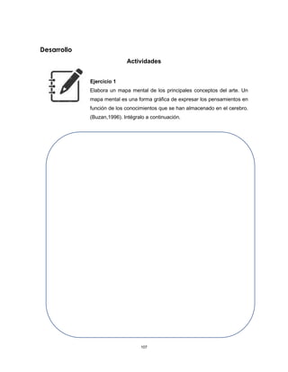 107
Desarrollo
Actividades
Ejercicio 1
Elabora un mapa mental de los principales conceptos del arte. Un
mapa mental es una forma gráfica de expresar los pensamientos en
función de los conocimientos que se han almacenado en el cerebro.
(Buzan,1996). Intégralo a continuación.
 