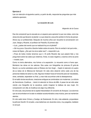108
Ejercicio 2
Lee con atención el siguiente cuento y a partir de ello, responde las preguntas que más
adelante aparecen.
La vocación de Luis
Alejandro de la Cueva
Ese día comprendí que la escuela es un espacio para apreciar lo que nos rodea, como las
obras de arte que llevaron al plantel. Lo que observé y escuché cambió mi forma de pensar.
Ahora soy un profesionista. Después de muchos años aún recuerdo la conversación con
Juan, Sergio y Ricardo, el profesor de Filosofía. El primero dijo:
—Luis, ¿sabes del evento que se realizará hoy en el plantel?
—Sé muy poco. Escuché a Sandra hablar sobre el evento. Pero la verdad ni sé qué onda…
cosas de flojera. ¿De qué me sirve saber eso? —respondió Luis.
—Pues de todos modos tenemos que ir. El profe Ricardo dijo que pasará lista y nos
preguntará sobre las salas que visitemos. Anda, no seas negativo y veamos cómo se pone
—insistió Juan.
Como no tenía alternativa, nos fuimos a la exposición. Lo recuerdo como si fuera ayer.
Montaron las obras en los salones. Dos aulas con fotografías de pinturas: El grito de
Munch, La noche estrellada sobre el Ródano de Van Gogh… Captó mi atención el cuadro
de La balsa de la Medusa de Gericault. En esta obra observé cómo cada una de las
personas trataba de salvar su vida. Algunas miraban hacia el horizonte para ser rescatadas,
otras, sentadas, esperaban su final, y unas más sucumbían ante la desesperanza.
En el salón de las esculturas, creaciones antiguas se combinaban con modernas: La victoria
de Samotracia, Coatlicue… Llamó mi atención la Venus de Milo. A pesar de ser sólo estar
viendo una fotografía de la escultura, podía imaginar la belleza de esa mujer. En
comparación con ella, la Coatlicue era algo muy diferente.
En otra aula, dos jóvenes de la capital interpretaban El concierto de Aranjuez. Los alumnos
que se encontraban en la sala no estaban acostumbrados a esa música, pero se mantenían
atentos.
En otro salón leían Crimen y Castigo, de Dostoievski. En otro, más adelante, proyectaban
la película Gandhi. En el patio, unas bailarinas con atuendos raros, muy pegados, bailaban
no sé qué.
 
