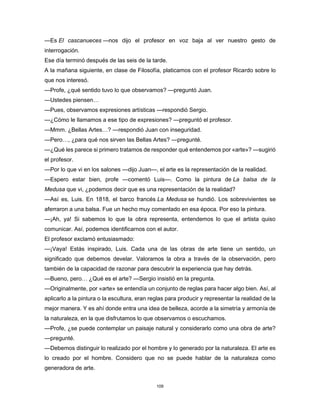 109
—Es El cascanueces —nos dijo el profesor en voz baja al ver nuestro gesto de
interrogación.
Ese día terminó después de las seis de la tarde.
A la mañana siguiente, en clase de Filosofía, platicamos con el profesor Ricardo sobre lo
que nos interesó.
—Profe, ¿qué sentido tuvo lo que observamos? —preguntó Juan.
—Ustedes piensen…
—Pues, observamos expresiones artísticas —respondió Sergio.
—¿Cómo le llamamos a ese tipo de expresiones? —preguntó el profesor.
—Mmm. ¿Bellas Artes…? —respondió Juan con inseguridad.
—Pero…, ¿para qué nos sirven las Bellas Artes? —pregunté.
—¿Qué les parece si primero tratamos de responder qué entendemos por «arte»? —sugirió
el profesor.
—Por lo que vi en los salones —dijo Juan—, el arte es la representación de la realidad.
—Espero estar bien, profe —comentó Luis—. Como la pintura de La balsa de la
Medusa que vi, ¿podemos decir que es una representación de la realidad?
—Así es, Luis. En 1818, el barco francés La Medusa se hundió. Los sobrevivientes se
aferraron a una balsa. Fue un hecho muy comentado en esa época. Por eso la pintura.
—¡Ah, ya! Si sabemos lo que la obra representa, entendemos lo que el artista quiso
comunicar. Así, podemos identificarnos con el autor.
El profesor exclamó entusiasmado:
—¡Vaya! Estás inspirado, Luis. Cada una de las obras de arte tiene un sentido, un
significado que debemos develar. Valoramos la obra a través de la observación, pero
también de la capacidad de razonar para descubrir la experiencia que hay detrás.
—Bueno, pero… ¿Qué es el arte? —Sergio insistió en la pregunta.
—Originalmente, por «arte» se entendía un conjunto de reglas para hacer algo bien. Así, al
aplicarlo a la pintura o la escultura, eran reglas para producir y representar la realidad de la
mejor manera. Y es ahí donde entra una idea de belleza, acorde a la simetría y armonía de
la naturaleza, en la que disfrutamos lo que observamos o escuchamos.
—Profe, ¿se puede contemplar un paisaje natural y considerarlo como una obra de arte?
—pregunté.
—Debemos distinguir lo realizado por el hombre y lo generado por la naturaleza. El arte es
lo creado por el hombre. Considero que no se puede hablar de la naturaleza como
generadora de arte.
 