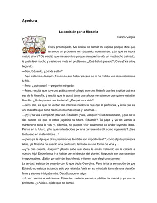 11
Apertura
La decisión por la filosofía
Carlos Vargas
Estoy preocupado. Me acaba de llamar mi esposa porque dice que
tenemos un problema con Eduardo, nuestro hijo. ¿En qué se habrá
metido ahora? De verdad que me asombra porque siempre ha sido un muchacho calmado,
le gusta leer mucho y casi no se mete en problemas. ¿Qué habrá pasado? ¡Caray! Ya estoy
llegando.
—Geo, Eduardo, ¿dónde están?
—Aquí estamos, Joaquín. Tenemos que hablar porque se le ha metido una idea estúpida a
tu hijo.
—Pero, ¿qué pasó? —pregunté intrigado.
—Pues, resulta que tuvo una plática en el colegio con una filósofa que les explicó qué era
eso de la filosofía, y resulta que le gustó tanto que ahora me sale con que quiere estudiar
filosofía. ¿No te parece una tontería? ¿De qué va a vivir?
—Pero, ma, es que de verdad me interesa mucho lo que dijo la profesora, y creo que es
una maestra que tiene razón en muchas cosas y, además…
—¡Ay! ¡Ya vas a empezar otra vez, Eduardo! ¿Ves, Joaquín? Está desubicado, ¿que no te
das cuenta de que te estás jugando tu futuro, Eduardo? Tú papá y yo no vamos a
mantenerte toda la vida y, además, no puedes vivir solamente de andar leyendo libros.
Piensa en tu futuro. ¿Por qué no te decides por una carrera más útil, como ingeniería? ¡Eres
tan bueno en matemáticas…!
—¡Pero ya te dije que otras profesiones también son importantes! Y, como dijo la profesora
Alicia, ¡la filosofía no es solo una profesión; también es una forma de vida y…
—¿Te das cuenta, Joaquín? ¡Quién sabe qué ideas le están metiendo en la cabeza a
nuestro hijo! Deberíamos ir a hablar con el director del plantel. No puede ser que sean tan
irresponsables. ¡Están por salir del bachillerato y tienen que elegir una carrera!
La verdad, estaba de acuerdo con lo que decía Georgina. Pero tenía la sensación de que
Eduardo no estaba actuando sólo por rebeldía. Veía en su mirada la toma de una decisión
firme y eso me intrigaba más. Decidí proponer algo:
—A ver, vamos a calmarnos. Eduardo, mañana vamos a platicar tu mamá y yo con tu
profesora. ¿«Alicia», dijiste que se llama?
 