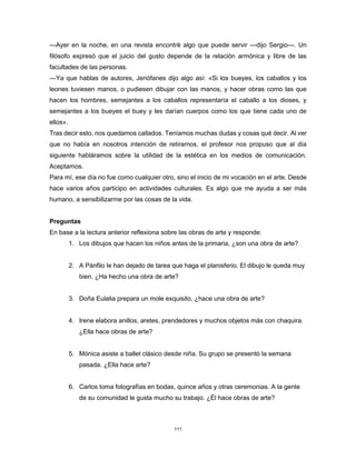 111
—Ayer en la noche, en una revista encontré algo que puede servir —dijo Sergio—. Un
filósofo expresó que el juicio del gusto depende de la relación armónica y libre de las
facultades de las personas.
—Ya que hablas de autores, Jenófanes dijo algo así: «Si los bueyes, los caballos y los
leones tuviesen manos, o pudiesen dibujar con las manos, y hacer obras como las que
hacen los hombres, semejantes a los caballos representaría el caballo a los dioses, y
semejantes a los bueyes el buey y les darían cuerpos como los que tiene cada uno de
ellos».
Tras decir esto, nos quedamos callados. Teníamos muchas dudas y cosas qué decir. Al ver
que no había en nosotros intención de retirarnos, el profesor nos propuso que al día
siguiente habláramos sobre la utilidad de la estética en los medios de comunicación.
Aceptamos.
Para mí, ese día no fue como cualquier otro, sino el inicio de mi vocación en el arte. Desde
hace varios años participo en actividades culturales. Es algo que me ayuda a ser más
humano, a sensibilizarme por las cosas de la vida.
Preguntas
En base a la lectura anterior reflexiona sobre las obras de arte y responde:
1. Los dibujos que hacen los niños antes de la primaria, ¿son una obra de arte?
2. A Pánfilo le han dejado de tarea que haga el planisferio. El dibujo le queda muy
bien. ¿Ha hecho una obra de arte?
3. Doña Eulalia prepara un mole exquisito, ¿hace una obra de arte?
4. Irene elabora anillos, aretes, prendedores y muchos objetos más con chaquira.
¿Ella hace obras de arte?
5. Mónica asiste a ballet clásico desde niña. Su grupo se presentó la semana
pasada. ¿Ella hace arte?
6. Carlos toma fotografías en bodas, quince años y otras ceremonias. A la gente
de su comunidad le gusta mucho su trabajo. ¿Él hace obras de arte?
 