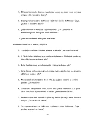 112
7. Elvia escribe recados de amor muy claros y bonitos que luego vende entre sus
amigos. ¿Ella hace obras de arte?
8. Si comparamos las obras de Picasso y de Botero con las de Matisse y Goya,
¿cuáles no son obras de arte?
9. ¿Las canciones de Acapulco Tropical son arte? ¿Los Conciertos de
Brandenburgo son arte? ¿Qué tienen en común?
10. ¿Qué es una obra de arte? ¿Qué es el arte?
Ahora reflexiona sobre la belleza y responde:
1. Los dibujos que hacen los niños antes de la primaria, ¿son una obra de arte?
2. A Pánfilo le han dejado de tarea que haga el planisferio. El dibujo le queda muy
bien. ¿Ha hecho una obra de arte?
3. Doña Eulalia prepara un mole exquisito, ¿hace una obra de arte?
4. Irene elabora anillos, aretes, prendedores y muchos objetos más con chaquira.
¿Ella hace obras de arte?
5. Mónica asiste a ballet clásico desde niña. Su grupo se presentó la semana
pasada. ¿Ella hace arte?
6. Carlos toma fotografías en bodas, quince años y otras ceremonias. A la gente
de su comunidad le gusta mucho su trabajo. ¿Él hace obras de arte?
7. Elvia escribe recados de amor muy claros y bonitos que luego vende entre sus
amigos. ¿Ella hace obras de arte?
8. Si comparamos las obras de Picasso y de Botero con las de Matisse y Goya,
¿cuáles no son obras de arte?
 