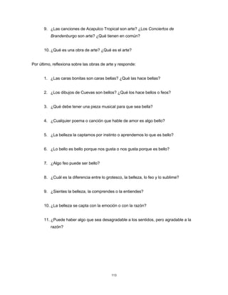 113
9. ¿Las canciones de Acapulco Tropical son arte? ¿Los Conciertos de
Brandenburgo son arte? ¿Qué tienen en común?
10. ¿Qué es una obra de arte? ¿Qué es el arte?
Por último, reflexiona sobre las obras de arte y responde:
1. ¿Las caras bonitas son caras bellas? ¿Qué las hace bellas?
2. ¿Los dibujos de Cuevas son bellos? ¿Qué los hace bellos o feos?
3. ¿Qué debe tener una pieza musical para que sea bella?
4. ¿Cualquier poema o canción que hable de amor es algo bello?
5. ¿La belleza la captamos por instinto o aprendemos lo que es bello?
6. ¿Lo bello es bello porque nos gusta o nos gusta porque es bello?
7. ¿Algo feo puede ser bello?
8. ¿Cuál es la diferencia entre lo grotesco, la belleza, lo feo y lo sublime?
9. ¿Sientes la belleza, la comprendes o la entiendes?
10. ¿La belleza se capta con la emoción o con la razón?
11. ¿Puede haber algo que sea desagradable a los sentidos, pero agradable a la
razón?
 