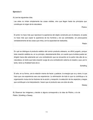 114
Ejercicio 3
A) Lee las siguientes citas.
Las artes no imitan simplemente las cosas visibles, sino que llegan hasta los principios que
constituyen el origen de la naturaleza.
Plotino
El pintor no hace más que reproducir la apariencia del objeto construido por el artesano; el poeta
no hace más que copiar la apariencia de los hombres y de sus actividades, sin preocuparse
verdaderamente de las cosas que imita y sin la capacidad de realizarlas.
Platón
En qué se distingue el producto estético del común producto artesano, es difícil juzgarlo, porque
toda creación estética es, en su principio, absolutamente libre, en cuanto que el artista puede ser
dirigido hacia ella solamente por una contradicción que se encuentre en la parte más alta de su
naturaleza, en tanto que toda creación surge de una contradicción externa al creador y que, por lo
tanto, tiene su finalidad fuera de sí.
Schelling
El arte, en su forma, une la relación misma de hacer y padecer, la energía que va y viene, lo que
hace que una experiencia sea una experiencia. La eliminación de todo lo que no contribuye a la
organización mutua de los factores de la acción y recepción, la selección de los aspectos y rasgos
que contribuyen a la interpretación, hacen que el producto sea una obra de arte.
Dewey
B) Observar las imágenes y decide si alguna corresponde a la idea de Plotino, a la de
Platón, Schelling o Dewey.
 