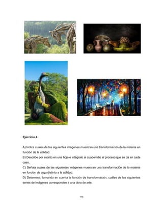 115
Ejercicio 4
A) Indica cuáles de las siguientes imágenes muestran una transformación de la materia en
función de la utilidad.
B) Describe por escrito en una hoja e intégralo al cuadernillo el proceso que se da en cada
caso.
C) Señala cuáles de las siguientes imágenes muestran una transformación de la materia
en función de algo distinto a la utilidad.
D) Determina, tomando en cuenta la función de transformación, cuáles de las siguientes
series de imágenes corresponden a una obra de arte.
 