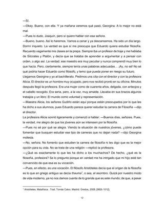 12
—Sí.
—Okey. Bueno, con ella. Y ya mañana veremos qué pasó, Georgina. A lo mejor no está
mal.
—Pues lo dudo, Joaquín, pero sí quiero hablar con esa señora.
—Bueno, bueno. Así lo haremos. Vamos a cenar y ya descansemos. Ha sido un día largo.
Dormí inquieto. La verdad es que sí me preocupa que Eduardo quiera estudiar filosofía.
Recuerdo vagamente mis clases en la prepa. Siempre iba un profesor de traje y me hablaba
de Sócrates y Platón, y decía que se trataba de aprender a argumentar y a pensar con
orden, o algo así. La verdad, ese maestro era muy peculiar y nunca comprendí muy bien lo
que hacía. Pero, ciertamente, siempre tenía unas palabras adecuadas… ¡Ay, no sé! No sé
qué podría hacer Eduardo como filósofo, y temo que pueda poner en riesgo su futuro.
Llegamos Georgina y yo al bachillerato. Pedimos una cita con el director y con la profesora
Alicia. El director es un hombre muy ocupado, pero nos recibió pronto en su oficina. Minutos
después llegó la profesora. Era una mujer como de cuarenta años, delgada, con anteojos y
el cabello recogido. Era seria, pero, a la vez, muy amable. Llevaba en sus brazos algunos
trabajos y un libro: El mundo como voluntad y representación.
—Maestra Alicia, los señores Gudiño están aquí porque están preocupados por lo que les
ha dicho a sus alumnos, pues Eduardo parece querer estudiar la carrera de Filosofía —dijo
el director.
La profesora Alicia sonrió ligeramente y comenzó a hablar: —Buenos días, señores. Pues,
la verdad, me alegro de que los jóvenes aún se interesen por la filosofía.
—Pues no sé por qué se alegra. Viendo la situación de nuestros jóvenes, ¿cómo puede
fomentar que busquen estudiar ese tipo de carreras que no dejan nada? —dijo Georgina
molesta.
—No, señora. No fomento que estudien la carrera de filosofía ni les digo que es la mejor
opción para su vida. No se trata de una religión —replicó la profesora.
—¿Qué es exactamente lo que les ha dicho a los muchachos? De hecho, ¿qué es la
filosofía, profesora? Se lo pregunto porque en verdad me ha intrigado que mi hijo esté tan
convencido de que esa es su vocación.
—Pues, en efecto, es una vocación. El filósofo Aristóteles decía que el origen de la filosofía
es lo que en griego antiguo se decía thauma1
, o sea, el asombro. Quizá por nuestro modo
de vida moderno, ya no nos damos cuenta de lo grande que es este mundo; de que, a pesar
1
Aristóteles. Metafísica . Trad. Tomás Calvo. Madrid: Gredos, 2008. [982b 1012].
 
