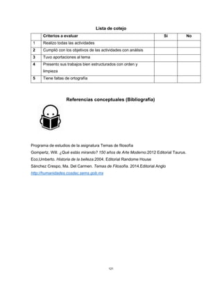 121
Lista de cotejo
Criterios a evaluar Si No
1 Realizo todas las actividades
2 Cumplió con los objetivos de las actividades con análisis
3 Tuvo aportaciones al tema
4 Presento sus trabajos bien estructurados con orden y
limpieza
5 Tiene faltas de ortografía
Referencias conceptuales (Bibliografía)
Programa de estudios de la asignatura Temas de filosofía
Gompertz, Will. ¿Qué estás mirando? 150 años de Arte Moderno.2012 Editorial Taurus.
Eco,Umberto. Historia de la belleza.2004. Editorial Randome House
Sánchez Crespo, Ma. Del Carmen. Temas de Filosofía. 2014.Editorial Anglo
http://humanidades.cosdac.sems.gob.mx
 