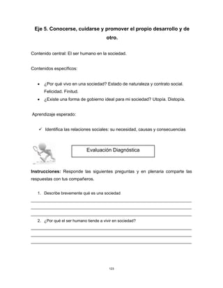 123
Eje 5. Conocerse, cuidarse y promover el propio desarrollo y de
otro.
Contenido central: El ser humano en la sociedad.
Contenidos específicos:
• ¿Por qué vivo en una sociedad? Estado de naturaleza y contrato social.
Felicidad. Finitud.
• ¿Existe una forma de gobierno ideal para mi sociedad? Utopía. Distopía.
Aprendizaje esperado:
✓ Identifica las relaciones sociales: su necesidad, causas y consecuencias
Instrucciones: Responde las siguientes preguntas y en plenaria comparte las
respuestas con tus compañeros.
1. Describe brevemente qué es una sociedad
________________________________________________________________________
________________________________________________________________________
________________________________________________________________________
2. ¿Por qué el ser humano tiende a vivir en sociedad?
________________________________________________________________________
________________________________________________________________________
________________________________________________________________________
Evaluación Diagnóstica
 
