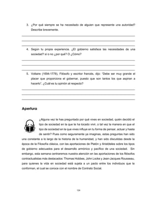 124
3. ¿Por qué siempre se ha necesitado de alguien que represente una autoridad?
Describe brevemente.
________________________________________________________________________
________________________________________________________________________
________________________________________________________________________
4. Según tu propia experiencia. ¿El gobierno satisface las necesidades de una
sociedad? sí o no ¿por qué? O ¿Cómo?
________________________________________________________________________
________________________________________________________________________
________________________________________________________________________
5. Voltaire (1694-1778), Filósofo y escritor francés, dijo: “Debe ser muy grande el
placer que proporciona el gobernar, puesto que son tantos los que aspiran a
hacerlo”. ¿Cuál es tu opinión al respecto?
________________________________________________________________________
________________________________________________________________________
________________________________________________________________________
Apertura
¿Alguna vez te has preguntado por qué vives en sociedad, quién decidió el
tipo de sociedad en la que te ha tocado vivir, o tal vez la manera en que el
tipo de sociedad en la que vives influye en tu forma de pensar, actuar y hasta
de sentir? Pues como seguramente ya imaginas, estas preguntas han sido
una constante a lo largo de la historia de la humanidad, y han sido discutidas desde la
época de la Filosofía clásica, con las aportaciones de Platón y Aristóteles sobre los tipos
de gobierno adecuados para el desarrollo armónico y pacífico de una sociedad. Sin
embargo, esta semana centraremos nuestra atención en las aportaciones de los filósofos
contractualistas más destacados: Thomas Hobbes, John Locke y Jean-Jacques Rousseau,
para quienes la vida en sociedad está sujeta a un pacto entre los individuos que la
conforman, el cual se conoce con el nombre de Contrato Social.
 