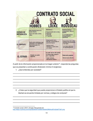 125
A partir de la información proporcionada en la imagen anterior12
, responde las preguntas
que se presentan a continuación (Extensión mínima 5 renglones):
1. ¿Qué entiendes por sociedad?
2. ¿Crees que la seguridad que puede proporcionar el Estado justifica el que tu
libertad se encuentre limitada por normas y códigos de conducta?
12
Contrato social. (2021). [Image]. Recuperado de:
http://https-//i.pinimg.com/originals/96/5f/7e/965f7efdde428ffd4ca001e2ba677a61.png
 