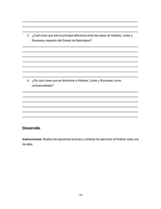 126
3. ¿Cuál crees que sea la principal diferencia entre las ideas de Hobbes, Locke y
Rousseau respecto del Estado de Naturaleza?
4. ¿Por qué crees que se denomine a Hobbes, Locke y Rousseau como
contractualistas?
Desarrollo
Instrucciones: Realiza las siguientes lecturas y contesta los ejercicios al finalizar cada una
de ellas.
 