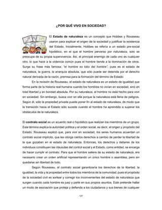127
¿POR QUÉ VIVO EN SOCIEDAD?
El Estado de naturaleza es un concepto que Hobbes y Rousseau
usaron para explicar el origen de la sociedad y justificar la existencia
del Estado. Inicialmente, Hobbes se refería a un estado pre-social
hipotético, en el que el hombre perverso por naturaleza, solo se
preocupa de su propia supervivencia. Así, el principal enemigo de cada uno es cualquier
otro, lo que hace a la violencia común pues el hombre tiende a la dominación de otros.
Surge su frase más famosa: “el hombre es lobo del hombre”, pues es el estado de
naturaleza, la guerra, la anarquía absoluta, que sólo puede ser detenida por el derecho
natural derivada de la razón, premisa para la formación del término de Estado.
En la revisión de Rousseau, el estado de naturaleza es un estado de igualdad que
forma parte de la historia real humana cuando los hombres no vivían en sociedad, sino en
total libertad y en bondad absoluta. Por su naturaleza, el hombre no está hecho para vivir
en sociedad. Sin embargo, busca vivir en ella porque la naturaleza está llena de peligros.
Según él, sólo la propiedad privada puede poner fin al estado de naturaleza, de modo que
la transición hacia el Estado sólo sucede cuando el hombre ha aprendido a superar los
obstáculos de la naturaleza.
El contrato social es un acuerdo real o hipotético que realizan los miembros de un grupo.
Este término explica la autoridad política y el orden social, es decir, el origen y propósito del
Estado. Rousseau explicó que, para vivir en sociedad, los seres humanos acuerdan un
contrato social implícito, que les otorga ciertos derechos a cambio de perder la libertad de
la que gozaban en el estado de naturaleza. Entonces, los derechos y deberes de los
individuos constituyen las cláusulas del control social y el Estado, como entidad, se encarga
de hacer cumplir el contrato. Para que el hombre saliera de su estado de naturaleza, era
necesario crear un orden artificial representando un único hombre o asamblea, pero sin
quedarse sin libertad de todo.
Según Rousseau, el contrato social garantizaría los derechos de la libertad, la
igualdad, la vida y la propiedad entre todos los miembros de la comunidad, pues el propósito
de la sociedad civil es sortear y corregir los inconvenientes del estado de naturaleza que
surgen cuando cada hombre es juez y parte en sus propios asuntos. Este pretende hallar
un modo de asociación que proteja y defienda a los ciudadanos y sus bienes de cualquier
 