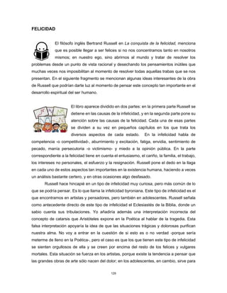 129
FELICIDAD
El filósofo inglés Bertrand Russell en La conquista de la felicidad, menciona
que es posible llegar a ser felices si no nos concentramos tanto en nosotros
mismos; en nuestro ego, sino abrirnos al mundo y tratar de resolver los
problemas desde un punto de vista racional y desechando los pensamientos inútiles que
muchas veces nos imposibilitan al momento de resolver todas aquellas trabas que se nos
presentan. En el siguiente fragmento se mencionan algunas ideas interesantes de la obra
de Russell que podrían darte luz al momento de pensar este concepto tan importante en el
desarrollo espiritual del ser humano.
El libro aparece dividido en dos partes: en la primera parte Russell se
detiene en las causas de la infelicidad, y en la segunda parte pone su
atención sobre las causas de la felicidad. Cada una de esas partes
se dividen a su vez en pequeños capítulos en los que trata los
diversos aspectos de cada estado. En la infelicidad habla de
competencia -o competitividad-, aburrimiento y excitación, fatiga, envidia, sentimiento de
pecado, manía persecutoria -o victimismo- y miedo a la opinión pública. En la parte
correspondiente a la felicidad tiene en cuenta el entusiasmo, el cariño, la familia, el trabajo,
los intereses no personales, el esfuerzo y la resignación. Russell pone el dedo en la llaga
en cada uno de estos aspectos tan importantes en la existencia humana, haciendo a veces
un análisis bastante certero, y en otras ocasiones algo desfasado.
Russell hace hincapié en un tipo de infelicidad muy curiosa, pero más común de lo
que se podría pensar. Es lo que llama la infelicidad byroniana. Este tipo de infelicidad es el
que encontramos en artistas y pensadores, pero también en adolescentes. Russell señala
como antecedente directo de este tipo de infelicidad el Eclesiastés de la Biblia, donde un
sabio cuenta sus tribulaciones. Yo añadiría además una interpretación incorrecta del
concepto de catarsis que Aristóteles expone en la Poética al hablar de la tragedia. Esta
falsa interpretación apoyaría la idea de que las situaciones trágicas y dolorosas purifican
nuestra alma. No voy a entrar en la cuestión de si esto es o no verdad -porque sería
meterme de lleno en la Poética-, pero el caso es que los que tienen este tipo de infelicidad
se sienten orgullosos de ella y se creen por encima del resto de los felices y vulgares
mortales. Esta situación se fuerza en los artistas, porque existe la tendencia a pensar que
las grandes obras de arte sólo nacen del dolor; en los adolescentes, en cambio, sirve para
 