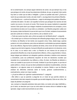 13
de la contaminación, los campos siguen dándonos de comer, de que siempre hay un día
que persigue a la noche, de que hay estaciones climáticas, de que, en general, todo cuanto
hay tiene un orden que es bello e inteligible. «¿Cómo es posible todo esto? ¿Cuál es la
razón de que exista este mundo y de este modo?», se preguntaron los primeros filósofos.
—Los filósofos son —continuó la profesora—, según la etimología de la palabra «filosofía»,
«amantes del saber». Es decir, son aquellos humanos que persiguen las razones de todo
cuanto nos ocurre y le ocurre al mundo. Pero buscan las causas mediante la capacidad
racional. Esto quiere decir que indagan mediante el esclarecimiento de conceptos y de la
concordancia de estos con lo que está a su alrededor. Los filósofos preguntan cuáles son
las causas y tratan de discernir lo que es de lo que no es. Es decir, emplean el razonamiento
para dar cuenta de sí mismos, de su entorno y de su relación con él.
—Todo eso suena muy bien, pero ¿Cómo se puede vivir de filósofo ahora? —pregunté.
—Es verdad que no vivimos en los tiempos de la filosofía griega antigua, pero a lo largo de
la historia, los filósofos no han tenido una ocupación única. Hubo, desde luego, quienes
pudieron vivir como profesores, pero otros se dedicaron a actividades que parecen alejadas
de la vida reflexiva. Algunos fueron pulidores de lentes, otros vivían de hacer traducciones
y alguno que otro tenía negocios. Aunque la filosofía se puede ejercer en la docencia, como
es mi caso, no se reduce solo a esto. La filosofía es una manera de ser porque el
pensamiento filosófico es un tipo de pensamiento reflexivo, crítico y argumentativo. Incluso,
tengo colegas que colaboran con abogados, gestores culturales o médicos como asesores
y consultores, pues sus profesiones requieren de toma de decisiones cruciales que
necesitan de un pensamiento muy reflexivo y crítico. Es decir, los filósofos se detienen a
mirar con cautela lo que ocurre en el mundo. Analizan lo que dice la gente, lo que dice el
poder político e, incluso, los que se dicen portadores de saberes incuestionables, como las
religiones o, en algunos casos en la actualidad, la ciencia. Debido a que los filósofos
analizan las diferentes creencias sobre el mundo, generan cuestionamientos y,
eventualmente, actúan con mayor cautela.
—¿A qué se refiere con «generar cuestionamientos»? —pregunté.
—Me refiero a que se aprende a preguntar de un modo tal que permite obtener un
conocimiento más claro respecto de aquello que se está indagando. Esto es ser crítico. Ser
capaz de plantear una pregunta
que, aunque su respuesta pareciese clara para todos, se revela como algo indefinible y,
por lo tanto, se descubre que lo que se creía saber de manera obvia en realidad es algo
ignorado. Llegar a este reconocimiento es ser crítico.
 