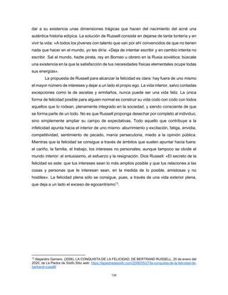 130
dar a su existencia unas dimensiones trágicas que hacen del nacimiento del acné una
auténtica historia edípica. La solución de Russell consiste en dejarse de tanta tontería y en
vivir la vida: «A todos los jóvenes con talento que van por ahí convencidos de que no tienen
nada que hacer en el mundo, yo les diría: «Deja de intentar escribir y en cambio intenta no
escribir. Sal al mundo, hazte pirata, rey en Borneo u obrero en la Rusia soviética; búscate
una existencia en la que la satisfacción de tus necesidades físicas elementales ocupe todas
sus energías».
La propuesta de Russell para alcanzar la felicidad es clara: hay fuera de uno mismo
el mayor número de intereses y dejar a un lado el propio ego. La vida interior, salvo contadas
excepciones como la de ascetas y ermitaños, nunca puede ser una vida feliz. La única
forma de felicidad posible para alguien normal es construir su vida codo con codo con todos
aquellos que lo rodean, plenamente integrado en la sociedad, y siendo consciente de que
se forma parte de un todo. No es que Russell proponga desechar por completo al individuo,
sino simplemente ampliar su campo de expectativas. Todo aquello que contribuye a la
infelicidad apunta hacia el interior de uno mismo: aburrimiento y excitación, fatiga, envidia,
competitividad, sentimiento de pecado, manía persecutoria, miedo a la opinión pública.
Mientras que la felicidad se consigue a través de ámbitos que suelen apuntar hacia fuera:
el cariño, la familia, el trabajo, los intereses no personales; aunque tampoco se olvide el
mundo interior: el entusiasmo, el esfuerzo y la resignación. Dice Russell: «El secreto de la
felicidad es este: que tus intereses sean lo más amplios posible y que tus relaciones a las
cosas y personas que te interesan sean, en la medida de lo posible, amistosas y no
hostiles». La felicidad plena sólo se consigue, pues, a través de una vida exterior plena,
que deja a un lado el exceso de egocentrismo13
.
13
Alejandro Gamero. (2006). LA CONQUISTA DE LA FELICIDAD, DE BERTRAND RUSSELL. 20 de enero del
2020, de La Piedra de Sísifo Sitio web: https://lapiedradesisifo.com/2006/05/27/la-conquista-de-la-felicidad-de-
bertrand-russell/
 