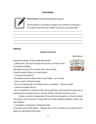 131
Actividades
Instrucciones: Responde la siguiente pregunta.
Cuando estás con tus amigos o amigas, con tu familia, en la escuela o
en un lugar donde haya una multitud, ¿Qué es lo que te hace feliz?
________________________________________________________________________
________________________________________________________________________
________________________________________________________________________
________________________________________________________________________
________________________________________________________________________
FINITUD
El pato y la muerte
Wolf Erlbruch
Desde hacía tiempo, el pato notaba algo extraño.
- ¿Quién eres? ¿Por qué me sigues tan de cerca y sin hacer ruido?
La muerte le contestó:
-Me alegro de que por fin me hayas visto. Soy la muerte.
El pato se asustó. Quién no lo habría hecho.
- ¿Ya vienes a buscarme?
- He estado cerca de ti desde el día en que naciste… por si acaso.
- ¿Por si acaso? –Preguntó el pato.
- Si, por si te pasaba algo. Un resfriado serio, un accidente… ¡Nunca se sabe!
- ¿Ahora te encargas de eso?
- De los accidentes se encarga la vida; de los resfriados y del resto de las cosas que os
pueden pasar a los patos de vez en cuando, también. Sólo diré una cosa: el zorro.
El pato no quería ni imaginárselo. Se le ponía la piel de gallina. La muerte le sonrió
con dulzura. Si no se tenía en cuenta quién era, hasta resultaba simpática; incluso, más
que simpática.
- ¿Te apetece ir al estanque? –Preguntó el pato.
La muerte ya se lo había temido… Después de un rato, la muerte tuvo que admitir que su
pasión por zambullirse tenía límites:
 