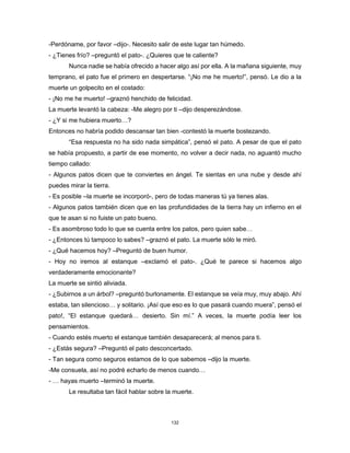 132
-Perdóname, por favor –dijo-. Necesito salir de este lugar tan húmedo.
- ¿Tienes frío? –preguntó el pato-. ¿Quieres que te caliente?
Nunca nadie se había ofrecido a hacer algo así por ella. A la mañana siguiente, muy
temprano, el pato fue el primero en despertarse. “¡No me he muerto!”, pensó. Le dio a la
muerte un golpecito en el costado:
- ¡No me he muerto! –graznó henchido de felicidad.
La muerte levantó la cabeza: -Me alegro por ti –dijo desperezándose.
- ¿Y si me hubiera muerto…?
Entonces no habría podido descansar tan bien -contestó la muerte bostezando.
“Esa respuesta no ha sido nada simpática”, pensó el pato. A pesar de que el pato
se había propuesto, a partir de ese momento, no volver a decir nada, no aguantó mucho
tiempo callado:
- Algunos patos dicen que te conviertes en ángel. Te sientas en una nube y desde ahí
puedes mirar la tierra.
- Es posible –la muerte se incorporó-, pero de todas maneras tú ya tienes alas.
- Algunos patos también dicen que en las profundidades de la tierra hay un infierno en el
que te asan si no fuiste un pato bueno.
- Es asombroso todo lo que se cuenta entre los patos, pero quien sabe…
- ¿Entonces tú tampoco lo sabes? –graznó el pato. La muerte sólo le miró.
- ¿Qué hacemos hoy? –Preguntó de buen humor.
- Hoy no iremos al estanque –exclamó el pato-. ¿Qué te parece si hacemos algo
verdaderamente emocionante?
La muerte se sintió aliviada.
- ¿Subirnos a un árbol? –preguntó burlonamente. El estanque se veía muy, muy abajo. Ahí
estaba, tan silencioso… y solitario. ¡Así que eso es lo que pasará cuando muera”, pensó el
pato!, “El estanque quedará… desierto. Sin mí.” A veces, la muerte podía leer los
pensamientos.
- Cuando estés muerto el estanque también desaparecerá; al menos para ti.
- ¿Estás segura? –Preguntó el pato desconcertado.
- Tan segura como seguros estamos de lo que sabemos –dijo la muerte.
-Me consuela, así no podré echarlo de menos cuando…
- … hayas muerto –terminó la muerte.
Le resultaba tan fácil hablar sobre la muerte.
 