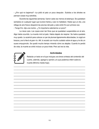 133
- ¿Por qué no bajamos? –Le pidió el pato un poco después-. Subidos a los árboles se
piensan cosas muy extrañas.
Durante las siguientes semanas, fueron cada vez menos al estanque. Se quedaban
sentados en cualquier lugar que tuviera hierba y casi no hablaban. Hasta que un día, una
ráfaga de aire fresco despeinó las plumas del pato y este sintió frío por primera vez.
- Tengo frío -dijo una noche-. ¿Te importaría calentarme un poco?
La nieve caía. Los copos eran tan finos que se quedaban suspendidos en el aire.
Algo había ocurrido. La muerte miró al pato. Había dejado de respirar. Se había quedado
muy quieto. Le acarició para colocar un par de plumas ligeramente alborotadas, lo cogió en
brazos y se lo llevó al gran río. Allí, lo acostó con mucho cuidado sobre el agua y le dio un
suave empujoncito. Se quedó mucho tiempo mirando cómo se alejaba. Cuando le perdió
de vista, la muerte se sintió incluso un poco triste. Pero así era la vida.
Actividades
Redacta un texto en el que incluyas una breve síntesis del contenido del
cuento, además, agrega tu opinión y lo que podemos inferir sobre la
muerte (Mínimo media hoja).
________________________________________________________________________
________________________________________________________________________
________________________________________________________________________
________________________________________________________________________
________________________________________________________________________
________________________________________________________________________
________________________________________________________________________
________________________________________________________________________
________________________________________________________________________
________________________________________________________________________
________________________________________________________________________
________________________________________________________________________
________________________________________________________________________
________________________________________________________________________
________________________________________________________________________
 