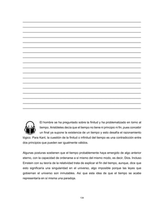 134
________________________________________________________________________
________________________________________________________________________
________________________________________________________________________
________________________________________________________________________
________________________________________________________________________
________________________________________________________________________
________________________________________________________________________
________________________________________________________________________
________________________________________________________________________
________________________________________________________________________
________________________________________________________________________
________________________________________________________________________
________________________________________________________________________
________________________________________________________________________
________________________________________________________________________
________________________________________________________________________
________________________________________________________________________
________________________________________________________________________
El hombre se ha preguntado sobre la finitud y ha problematizado en torno al
tiempo. Aristóteles decía que el tiempo no tiene ni principio ni fin, pues concebir
un final ya supone la existencia de un tiempo y esto desafía el razonamiento
lógico. Para Kant, la cuestión de la finitud o infinitud del tiempo es una contradicción entre
dos principios que pueden ser igualmente válidos.
Algunas posturas sostienen que el tiempo probablemente haya emergido de algo anterior
eterno, con la capacidad de ordenarse a sí mismo del mismo modo, es decir, Dios. Incluso
Einstein con su teoría de la relatividad trata de explicar el fin del tiempo, aunque, dice que
esto significaría una singularidad en el universo, algo imposible porque las leyes que
gobiernan el universo son inmutables. Así que esta idea de que el tiempo se acabe
representaría en sí misma una paradoja.
 