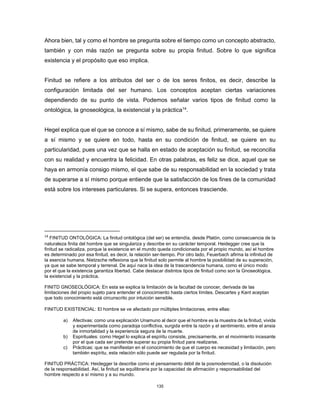 135
Ahora bien, tal y como el hombre se pregunta sobre el tiempo como un concepto abstracto,
también y con más razón se pregunta sobre su propia finitud. Sobre lo que significa
existencia y el propósito que eso implica.
Finitud se refiere a los atributos del ser o de los seres finitos, es decir, describe la
configuración limitada del ser humano. Los conceptos aceptan ciertas variaciones
dependiendo de su punto de vista. Podemos señalar varios tipos de finitud como la
ontológica, la gnoseológica, la existencial y la práctica14
.
Hegel explica que el que se conoce a sí mismo, sabe de su finitud, primeramente, se quiere
a sí mismo y se quiere en todo, hasta en su condición de finitud, se quiere en su
particularidad, pues una vez que se halla en estado de aceptación su finitud, se reconcilia
con su realidad y encuentra la felicidad. En otras palabras, es feliz se dice, aquel que se
haya en armonía consigo mismo, el que sabe de su responsabilidad en la sociedad y trata
de superarse a sí mismo porque entiende que la satisfacción de los fines de la comunidad
está sobre los intereses particulares. Si se supera, entonces trasciende.
14
FINITUD ONTOLÓGICA: La finitud ontológica (del ser) se entendía, desde Platón, como consecuencia de la
naturaleza finita del hombre que se singulariza y describe en su carácter temporal. Heidegger cree que la
finitud se radicaliza, porque la existencia en el mundo queda condicionada por el propio mundo, así el hombre
es determinado por esa finitud, es decir, la relación ser-tiempo. Por otro lado, Feuerbach afirma la infinitud de
la esencia humana. Nietzsche reflexiona que la finitud solo permite al hombre la posibilidad de su superación,
ya que se sabe temporal y terrenal. De aquí nace la idea de la trascendencia humana, como el único modo
por el que la existencia garantiza libertad. Cabe destacar distintos tipos de finitud como son la Gnoseológica,
la existencial y la práctica.
FINITD GNOSEOLÓGICA: En esta se explica la limitación de la facultad de conocer, derivada de las
limitaciones del propio sujeto para entender el conocimiento hasta ciertos límites. Descartes y Kant aceptan
que todo conocimiento está circunscrito por intuición sensible.
FINITUD EXISTENCIAL: El hombre se ve afectado por múltiples limitaciones, entre ellas:
a) Afectivas: como una explicación Unamuno al decir que el hombre es la muestra de la finitud, vivida
y experimentada como paradoja conflictiva, surgida entre la razón y el sentimiento, entre el ansia
de inmortalidad y la experiencia segura de la muerte.
b) Espirituales: como Hegel lo explica el espíritu consiste, precisamente, en el movimiento incesante
por el que cada ser pretende superar su propia finitud para realizarse.
c) Prácticas: que se manifiestan en el conocimiento de que el cuerpo es necesidad y limitación, pero
también espíritu, esta relación sólo puede ser regulada por la finitud.
FINITUD PRÁCTICA: Heidegger la describe como el pensamiento débil de la posmodernidad, o la disolución
de la responsabilidad. Así, la finitud se equilibraría por la capacidad de afirmación y responsabilidad del
hombre respecto a sí mismo y a su mundo.
 