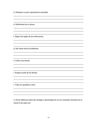 137
d. Obedecer a quien representa la autoridad.
________________________________________________________________________
________________________________________________________________________
________________________________________________________________________
e. Defenderse de un abuso.
________________________________________________________________________
________________________________________________________________________
________________________________________________________________________
f. Seguir las reglas de las instituciones.
________________________________________________________________________
________________________________________________________________________
________________________________________________________________________
g. Ser fuerte ante los problemas.
________________________________________________________________________
________________________________________________________________________
________________________________________________________________________
h. Imitar a los demás
________________________________________________________________________
________________________________________________________________________
________________________________________________________________________
i. Aceptar ayuda de los demás.
________________________________________________________________________
________________________________________________________________________
________________________________________________________________________
j. Trata con igualdad a otros.
________________________________________________________________________
________________________________________________________________________
________________________________________________________________________
3. Ahora reflexiona sobre las ventajas y desventajas de vivir en sociedad. Escriban por lo
menos 5 de cada una.
 