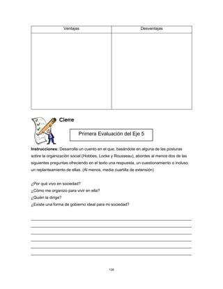 138
Ventajas Desventajas
Cierre
Instrucciones: Desarrolla un cuento en el que, basándote en alguna de las posturas
sobre la organización social (Hobbes, Locke y Rousseau), abordes al menos dos de las
siguientes preguntas ofreciendo en el texto una respuesta, un cuestionamiento o incluso
un replanteamiento de ellas. (Al menos, media cuartilla de extensión)
¿Por qué vivo en sociedad?
¿Cómo me organizo para vivir en ella?
¿Quién la dirige?
¿Existe una forma de gobierno ideal para mi sociedad?
________________________________________________________________________
________________________________________________________________________
________________________________________________________________________
________________________________________________________________________
________________________________________________________________________
________________________________________________________________________
Primera Evaluación del Eje 5
 