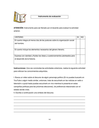 140
ATENCIÓN: Instrumento para ser llenado por el docente para evaluar la actividad
anterior.
CRITERIO SI NO
El cuento integra al menos dos de las posturas sobre la organización social
del hombre.
El cuento incluye los elementos necesarios del género literario.
Expresa con claridad y fluidez las ideas y cuestionamientos planteados para
el desarrollo de la historia.
Instrucciones: Una vez concluidas las actividades anteriores, realiza la siguiente actividad
para reforzar los conocimientos adquiridos.
l. Busca un video sobre el discurso de algún personaje político (Si no puedes buscarlo en
YouTube o algún medio similar, entonces, trata de escucharlo en las noticias en radio o
televisión o quizá hasta puedas escucharlo en vivo mientras lo presenta en estas
campañas políticas para las próximas elecciones), de preferencia relacionado con el
estado donde vives.
ll. Escribe a continuación una síntesis del discurso.
________________________________________________________________________
________________________________________________________________________
________________________________________________________________________
________________________________________________________________________
________________________________________________________________________
________________________________________________________________________
Instrumento de evaluación
 