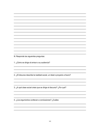 141
________________________________________________________________________
________________________________________________________________________
________________________________________________________________________
________________________________________________________________________
________________________________________________________________________
________________________________________________________________________
________________________________________________________________________
________________________________________________________________________
________________________________________________________________________
________________________________________________________________________
________________________________________________________________________
________________________________________________________________________
________________________________________________________________________
________________________________________________________________________
Ill. Responde las siguientes preguntas:
1. ¿Cómo se dirige el emisor a su audiencia?
________________________________________________________________________
________________________________________________________________________
________________________________________________________________________
2. ¿El discurso describe la realidad social, un ideal o proyecto a futuro?
________________________________________________________________________
________________________________________________________________________
________________________________________________________________________
3. ¿A qué clase social crees que se dirige el discurso? ¿Por qué?
________________________________________________________________________
________________________________________________________________________
________________________________________________________________________
4. ¿Los argumentos conllevan a conclusiones? ¿Cuáles
________________________________________________________________________
________________________________________________________________________
________________________________________________________________________
 