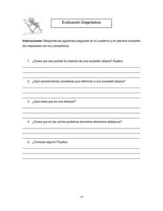 142
Instrucciones: Responde las siguientes preguntas en tu cuaderno y en plenaria comparte
las respuestas con tus compañeros.
1. ¿Crees que sea posible la creación de una sociedad utópica? Explica.
________________________________________________________________________
________________________________________________________________________
________________________________________________________________________
2. ¿Qué características consideras que definirían a una sociedad utópica?
________________________________________________________________________
________________________________________________________________________
________________________________________________________________________
3. ¿Qué crees que es una distopía?
________________________________________________________________________
________________________________________________________________________
________________________________________________________________________
4. ¿Crees que en los comics podemos encontrar elementos distópicos?
________________________________________________________________________
________________________________________________________________________
________________________________________________________________________
5. ¿Conoces alguno? Explica.
________________________________________________________________________
________________________________________________________________________
________________________________________________________________________
Evaluación Diagnóstica
 