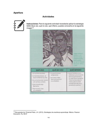 143
Apertura
Actividades
Instrucciones: Para la siguiente actividad necesitarás aplicar la estrategia
QQQ (Que veo, qué no veo, qué infiero), puedes conocerla en la siguiente
imagen15
:
15 Recuperada de: Pimienta Prieto, J.H. (2012). Estrategias de enseñanza-aprendizaje. México. Pearson
Educación. Pp. 96-97
 