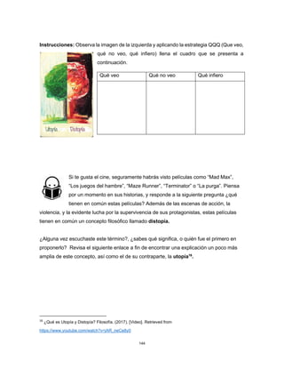 144
Instrucciones: Observa la imagen de la izquierda y aplicando la estrategia QQQ (Que veo,
qué no veo, qué infiero) llena el cuadro que se presenta a
continuación.
Si te gusta el cine, seguramente habrás visto películas como “Mad Max”,
“Los juegos del hambre”, “Maze Runner”, “Terminator” o “La purga”. Piensa
por un momento en sus historias, y responde a la siguiente pregunta ¿qué
tienen en común estas películas? Además de las escenas de acción, la
violencia, y la evidente lucha por la supervivencia de sus protagonistas, estas películas
tienen en común un concepto filosófico llamado distopía.
¿Alguna vez escuchaste este término?, ¿sabes qué significa, o quién fue el primero en
proponerlo? Revisa el siguiente enlace a fin de encontrar una explicación un poco más
amplia de este concepto, así como el de su contraparte, la utopía16
.
16
¿Qué es Utopía y Distopía? Filosofía. (2017). [Video]. Retrieved from
https://www.youtube.com/watch?v=jAR_neCe8y0
Qué veo Qué no veo Qué infiero
 