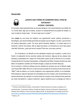 145
Desarrollo
¿EXISTE UNA FORMA DE GOBIERNO IDEAL PARA MI
SOCIEDAD?
UTOPÍA Y DISTOPÍA
El concepto utopía generalmente se usa para designar a las obras literarias que hablan de
un mundo ideal, algo que se desea, aunque no necesariamente es posible de realizar, lo
que no está en ningún lugar. “Un buen lugar que no existe”17
.
Una utopía es una forma de imaginar una organización social, política, económica y
tecnológica, que sea favorable para todos los sujetos que la integren, es decir, que funcione
de manera adecuada y justa. Tal como afirma Eduardo Galeano: “La utopía está en el
horizonte. Camino dos pasos, ella se aleja dos pasos y el horizonte se corre diez pasos
más allá. Entonces, ¿para qué sirve la utopía? Para eso, sirve para caminar”.
En la literatura y la filosofía se han planteado utopías que muestran, a partir de la
ficción, la realización de los enormes valores del momento. Algunas de las utopías más
famosas y estudiadas son: Utopía de Tomás Moro (quien acuñó el término en su novela),
Ciudad del Sol de Tommaso Campanella, La Republica de Platón, Nuestra América de José
Martí, El socialismo científico de Friedrich Engels y Utopía de Arnhelm Neususs.
Por el contrario, el término distopía que fue utilizado por primera vez por el filósofo inglés
John Stuart Mill (1806-1873) en un discurso pronunciado en la Cámara de los Comunes en
186818
, ésta se refiere a un mundo imaginario cuya organización política, no es deseable.
Está basada en algunos ejemplos de sociedades que han existido, pero acrecentando sus
peores elementos; por ejemplo, el control sobre los cuerpos (y las mentes) de las personas
por parte del gobierno o alguna institución, alguna epidemia que se propaga por todo el
17
Francisco Javier Martorell Campos, Tesis doctoral, Transformaciones de la utopía y la distopía en la
postmodernidad, Universitat de València, Facultat de Filosofia i Ciències de l’Educació, Departament de
Filosofia | Àrea d’Estètica i Teoria de les Arts València 2015P. 29. Recuperadoel 12 de agosto del 2018 en:
http://roderic.uv.es/bitstream/handle/10550/43879/TESIS%20DEFINITIVA.pdf?sequence=1&isAllowed=y
18
Ibídem p. 87
 