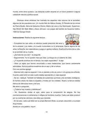 146
mundo, entre otros sucesos. Las distopías suelen situarse en un futuro posterior a alguna
catástrofe natural o político-social.
Diversas obras artísticas han ilustrado los aspectos más oscuros de la sociedad,
algunas de las populares son: Un mundo feliz de Aldous Huxley, El Planeta de los simios
de Pierre Boulle, Akira de Katsuhiro Otomo, Matrix de Lana y Lily Wachowski, Superman:
Hijo ROJO DE Mark Millar y Dave Johnson, Los juegos del hambre de Suzanne Collins,
1984 de George Orwell.
Instrucciones: Realiza la siguiente lectura:
- Cumplidos los cien años, el individuo puede prescindir del amor y
de la amistad. Los males y la muerte involuntaria no lo amenazas. Ejerce alguna de las
artes, la filosofía, las matemáticas o juega un ajedrez solitario. Dueño el hombre de su vida,
lo es también de su muerte.
- ¿Se trata de una cita? - le pregunté.
- Seguramente. Ya no quedan más que citas. La lengua es un sistema de citas.
- ¿Y la grande aventura de mi tiempo, los viajes espaciales? - le dije
- Hace ya siglos que hemos renunciado a esas traslaciones, que fueron ciertamente
admirables. Nunca pudimos evadirnos de un aquí y de un ahora.
Con una sonrisa agregó:
- Además todo viaje es espacial. Ir de un planeta a otro es como ir a la granja de enfrente.
Cuando usted entró en este cuarto estaba ejecutando un viaje espacial.
- Así es - repliqué. También se hablaba de sustancias químicas y de animales zoológicos.
El hombre ahora me daba la espalda y miraba por los cristales. Afuera, la llanura estaba
blanca de silenciosa nieve y de luna.
Me atreví a preguntar.
- ¿Todavía hay museos y bibliotecas?
- No. Queremos olvidar el ayer, salvo para la composición de elegías. No hay
conmemoraciones ni centenarios ni efigies de hombres muertos. Cada cual debe producir
por su cuenta las ciencias y las artes que necesita.
- En tal caso, cada cual debe ser su propio Bernard Shaw, su propio Jesucristo y su propio
Arquímedes.
Asistió sin una palabra. Inquirí:
 