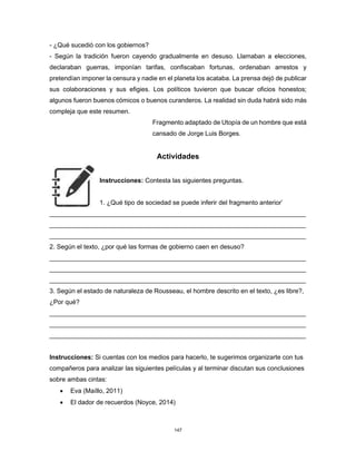 147
- ¿Qué sucedió con los gobiernos?
- Según la tradición fueron cayendo gradualmente en desuso. Llamaban a elecciones,
declaraban guerras, imponían tarifas, confiscaban fortunas, ordenaban arrestos y
pretendían imponer la censura y nadie en el planeta los acataba. La prensa dejó de publicar
sus colaboraciones y sus efigies. Los políticos tuvieron que buscar oficios honestos;
algunos fueron buenos cómicos o buenos curanderos. La realidad sin duda habrá sido más
compleja que este resumen.
Fragmento adaptado de Utopía de un hombre que está
cansado de Jorge Luis Borges.
Actividades
Instrucciones: Contesta las siguientes preguntas.
1. ¿Qué tipo de sociedad se puede inferir del fragmento anterior’
________________________________________________________________________
________________________________________________________________________
________________________________________________________________________
2. Según el texto, ¿por qué las formas de gobierno caen en desuso?
________________________________________________________________________
________________________________________________________________________
________________________________________________________________________
3. Según el estado de naturaleza de Rousseau, el hombre descrito en el texto, ¿es libre?,
¿Por qué?
________________________________________________________________________
________________________________________________________________________
________________________________________________________________________
Instrucciones: Si cuentas con los medios para hacerlo, te sugerimos organizarte con tus
compañeros para analizar las siguientes películas y al terminar discutan sus conclusiones
sobre ambas cintas:
• Eva (Maíllo, 2011)
• El dador de recuerdos (Noyce, 2014)
 